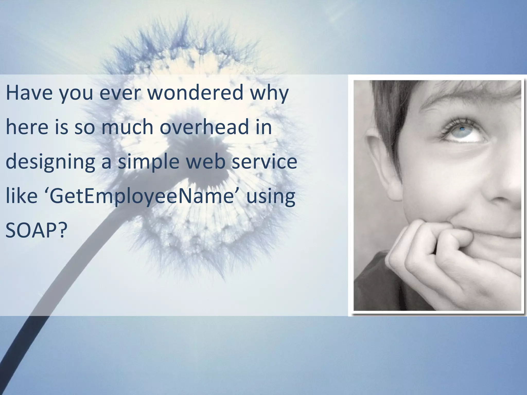 Have you ever wondered why
here is so much overhead in
designing a simple web service
like ‘GetEmployeeName’ using
SOAP?
 