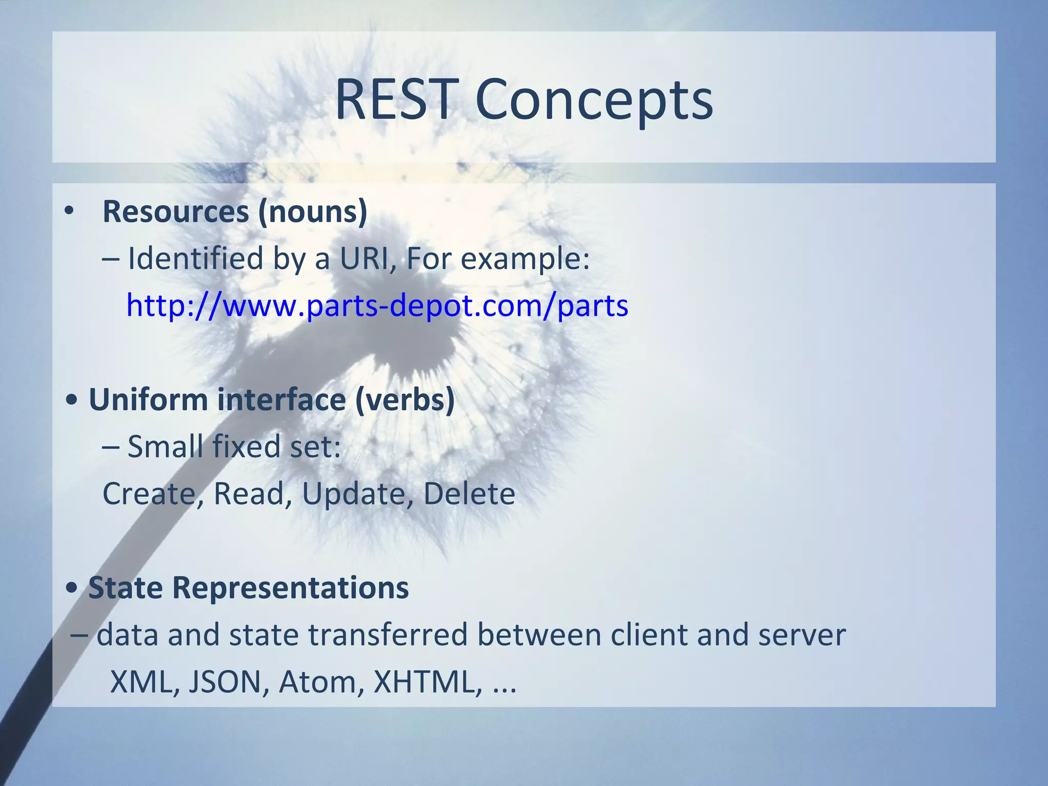 REST Concepts
• Resources (nouns)
  – Identified by a URI, For example:
    http://www.parts-depot.com/parts

• Uniform interface (verbs)
   – Small fixed set:
   Create, Read, Update, Delete

• State Representations
– data and state transferred between client and server
   XML, JSON, Atom, XHTML, ...
 