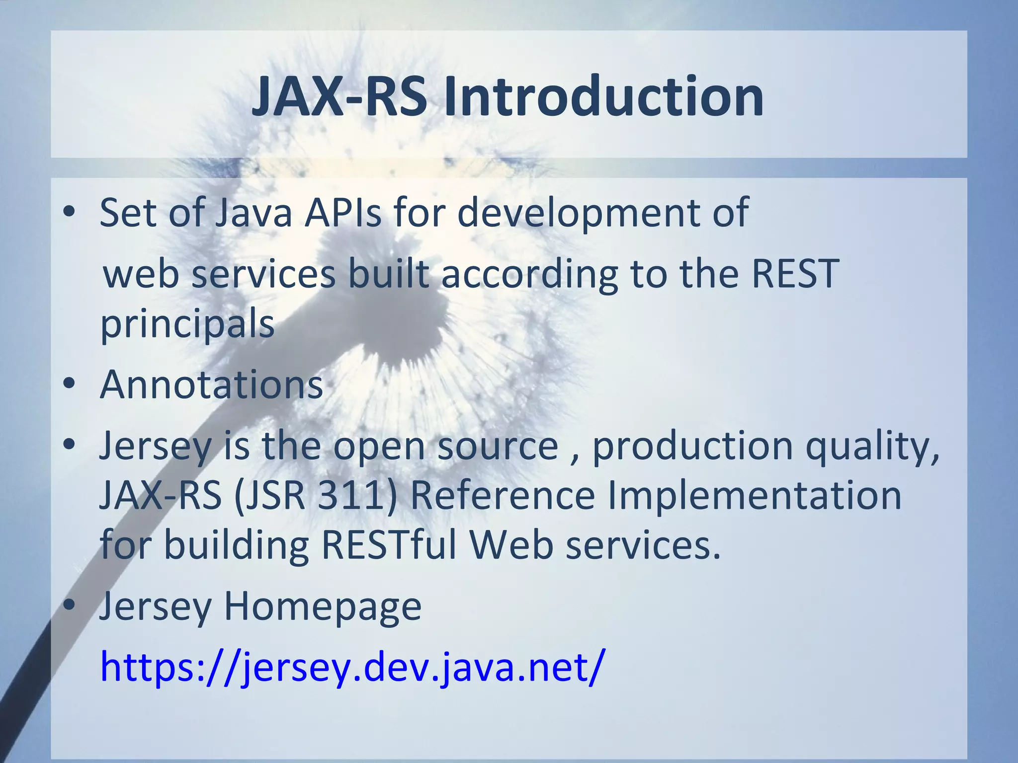 JAX-RS Introduction
• Set of Java APIs for development of
  web services built according to the REST
  principals
• Annotations
• Jersey is the open source , production quality,
  JAX-RS (JSR 311) Reference Implementation
  for building RESTful Web services.
• Jersey Homepage
  https://jersey.dev.java.net/
 