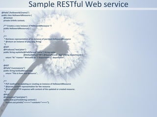 Sample RESTful Web service
@Path("/helloworld/{name}")
public class HelloworldResource {
  @Context
  private UriInfo context;

    /** Creates a new instance of HelloworldResource */
    public HelloworldResource() {
    }

    /**
     * Retrieves representation of an instance of jaxrstest.HelloworldResource
     * @return an instance of java.lang.String
     */
    @GET
    @Produces("text/plain")
    public String sayHello(@PathParam("name") String name,
                           @DefaultValue("HR") @QueryParam("dep") String department) {
       return "Hi "+name+" Welcome to "+ department +" department";
    }

    @GET
    @Path("/sunresource")
    public String testSubResource(){
      return "This is from Sub Resource";
    }

    /**
     * PUT method for updating or creating an instance of HelloworldResource
     * @param content representation for the resource
     * @return an HTTP response with content of the updated or created resource.
     */
    @PUT
    @Consumes("text/plain")
    public void putText(String content) {
       System.out.println("======"+content+"=====");
    }

}
 