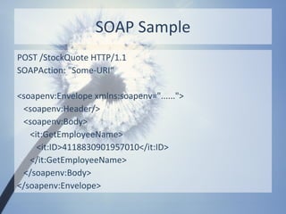 SOAP Sample
POST /StockQuote HTTP/1.1
SOAPAction: "Some-URI“

<soapenv:Envelope xmlns:soapenv="......">
 <soapenv:Header/>
 <soapenv:Body>
   <it:GetEmployeeName>
     <it:ID>4118830901957010</it:ID>
   </it:GetEmployeeName>
 </soapenv:Body>
</soapenv:Envelope>
 