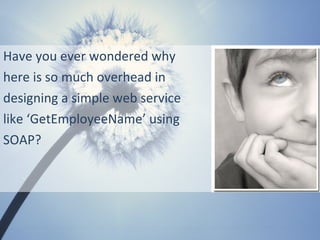 Have you ever wondered why
here is so much overhead in
designing a simple web service
like ‘GetEmployeeName’ using
SOAP?
 