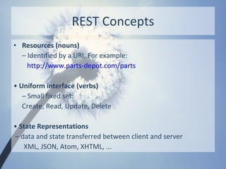 REST Concepts
• Resources (nouns)
  – Identified by a URI, For example:
    http://www.parts-depot.com/parts

• Uniform interface (verbs)
   – Small fixed set:
   Create, Read, Update, Delete

• State Representations
– data and state transferred between client and server
   XML, JSON, Atom, XHTML, ...
 