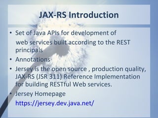 JAX-RS Introduction
• Set of Java APIs for development of
  web services built according to the REST
  principals
• Annotations
• Jersey is the open source , production quality,
  JAX-RS (JSR 311) Reference Implementation
  for building RESTful Web services.
• Jersey Homepage
  https://jersey.dev.java.net/
 