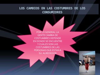 LOS CAMBIOS EN LAS COSTUMBRES DE LOS CONSUMIDRES POR LO GENERAL LA GENTE CAMBIA DE COSTUMBRES DEPENDE EN DONDE SE ENCUENTRE Y CUALES SON LAS COSTUMBRES DE LAS PERSONAS QUE ESTAN A SU ALREDEDOR