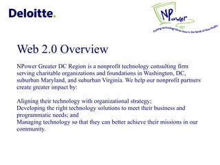 Web 2.0 Overview NPower Greater DC Region IT Working Group Luncheon  Power Greater DC Region is a nonprofit technology consulting firm serving charitable organizations and foundations in Washington, DC, suburban Maryland, and suburban Virginia. We help our nonprofit partners create greater impact by: Aligning their technology with organizational strategy;  Developing the right technology solutions to meet their business and programmatic needs; and  Managing technology so that they can better achieve their missions in our community. NPower Greater DC Region also hosts the annual Technology Innovation Award which recognizes fellow nonprofits for their outstanding use of technology.  NPower Greater DC Region is an affiliate of the national NPower Network ,[object Object],[object Object],[object Object],[object Object],[object Object]