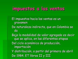 impuestos a las ventas El impuestos hacia las ventas es un gravamen De naturaleza indirecta, que en Colombia se da Bajo la modalidad de valor agregado es decir que se aplica, en las diferentes etapas Del ciclo económico de producción, importación Y distribución, a partir del primero de abril De 1984. ET libros II y III