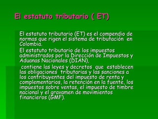 El estatuto tributario ( ET) El estatuto tributario (ET) es el compendio de normas que rigen el sistema de tributación en Colombia. El estatuto tributario de los impuestos administrados por la Dirección de Impuestos y Aduanas Nacionales (DIAN), contiene las leyes y decretos que establecen las obligaciones tributarias y las sanciones a los contribuyentes del impuesto de renta y complementarios, la retención en la fuente, los impuestos sobre ventas, el impuesto de timbre nacional y el gravamen de movimientos financieros (GMF).