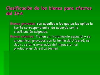 Clasificación de los bienes para efectos del IVA Bienes gravados: son aquellos a los que se les aplica la tarifa correspondiente, de acuerdo con la clasificación asignada. Bienes exentos: Tienen un tratamiento especial y se encuentran gravados con la tarifa de 0 (cero); es decir, están exonerados del impuesto; los productores de estos bienes