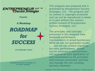 This program was prepared and is
ENTREPRENEUR                         LLC   TM
                                                      presented by Entrepreneur Success
         Success Strategies                           Strategies, LLC. The program and
                                                      its content is copyright protected
                Presents                              and can not be reproduced in whole
                                                      or in part without the express
            A Workshop                                written consent of Entrepreneur
                                                      Success Strategies, LLC.

    ROADMAP                                           The principles and concepts
                                                      presented in this program have
       for                                            produced performance
                                                      improvements in actual businesses.
     SUCCESS                                          While we can not guarantee results,
                                                      ….. you too can achieve improved
          Jon Slaybaugh, Author
                                                      business performance. Actual
                                                      results achieved in your business
                                                      will depend on your application of
                                                      and commitment to the principles
                                                      and concepts presented, and how
    Entrepreneur Success Strategies LLC               you manage the non-strategic
           is an Ohio company.
                                                      business elements.
1
                                                Copyright © 2006-2009 Entrepreneur Success Strategies LLC. All rights reserved.
 