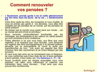 Comment renouveler  vos pensées ? « Seulement, prends garde à toi et veille attentivement sur ton âme, tous les jours  de ta vie… » Deutéronome 4:9 Votre âme capte les infos, les enregistre et vous modèle. Si vous ne prenez pas garde à  vos pensées, vous allez être modelés par les pensées de ce monde, par les pensées du siècle présent! Ne laissez pas le monde vous couler dans son moule… car ce monde est anti-Christ et anti-Dieu !  Nous sommes continuellement bombardés par les messages, les philosophies et les valeurs du siècle présent qui sont contraires à la foi chrétienne.  Faites attention à ce que vous lisez, aux films que vous regardez, à la musique que vous écoutez. (une personne qui regarde des films pornographiques a la pensée polluée, pervertie par la pornographie et ouvre la porte aux maris/femmes de nuit;  une autre qui regarde des films d’horreur fera des cauchemars et se croira attaqué par des sorciers). Si vous avez des amis qui ne connaissent pas Le Seigneur, ne vous conformez pas à leur style de vie, à leurs pensées, à leurs paroles, à leur actes, etc.  (lire  Éphésiens 4 : 17 – 19)   Soyez prudents avec les choses auxquelles vous vous exposez, car elles vous influencent et créeront une impression dans votre cerveau… C'est ainsi que vous pouvez être conditionnés.  Bethelsg  © 