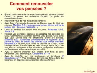 Comment renouveler vos pensées ? Prenez conscience de ce à quoi vous pensez et vous croyez! Quand on pense les mauvaise choses, on parle les mauvaises choses. Repentez-vous de vos mauvaises pensées. Ayez faim d’apprendre La parole de Dieu et ayez le désir de changer  Matthieu 5:6 «Heureux ceux qui ont faim et soif de la justice, car  ils seront rassasiés ! » Lisez et méditez La parole tous les jours.  Psaumes 1:1-3, Josué 1:8. Rejetez vos pensées égoïstes et acceptez les pensées de Dieu. Commencez à penser comme Dieu pense. C'est ainsi que vous vivrez une vie chrétienne pleine de succès.  Matthieu 6:33   «Cherchez premièrement le royaume et la justice de Dieu; et toutes ces choses vous seront données par-dessus.»  Quand vous avez la pensée de Christ, votre intelligence est transformée, et cela change votre façon de voir les circonstances et les situations auxquelles vous êtes confrontées et influence votre personnalité. Ayez la pensée attachée aux choses d’en haut et dans lesquelles Dieu est impliqué.  Colossiens 3:1-10 Ayez le contrôle sur vos sentiments et émotions.  2 Corinthiens 5:17 . Vos émotions doivent être fortes dans Le Seigneur en dépit des circonstances et des offenses! Bethelsg  © 