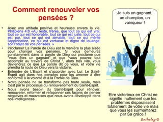 Comment renouveler vos pensées ? Ayez une attitude positive et heureuse envers la vie.  Philipiens 4:8 «Au reste, frères, que tout ce qui est vrai, tout ce qui est honorable, tout ce qui est juste, tout ce qui est pur, tout ce qui est aimable, tout ce qui mérite l'approbation, ce qui est vertueux et digne de louange, soit l'objet de vos pensées. » Proclamer La Parole de Dieu est la manière la plus aisée pour changer vos pensées. Si vous demeurez constamment dans la parole de Dieu qui proclame que "vous êtes un gagnant" et que "vous pouvez tout accomplir au travers de Christ ", alors très vite, vous deviendrez ce que La parole dit de vous, et votre vie prendra la route de Dieu vers la victoire. Entendre de L’Esprit et s’accorder avec Lui: Le Saint-Esprit agit dans nos pensées pour les amener à être conforme à la volonté et à la Parole de Dieu.  Notre pensée ne se transforme pas toute seule, mais c'est par le processus du renouvellement du Saint-Esprit.  Nous avons besoin du Saint-Esprit pour rénover, renouveler, reformer et refaçonner ces façons de penser négatives et mauvaises que nous avons développé dans nos intelligences. Je suis un gagnant, un champion, un vainqueur ! Etre victorieux en Christ ne signifie  nullement que les problèmes disparaissent totalement de votre vie mais que vous les surmonterez par Sa grâce ! Bethelsg  © 