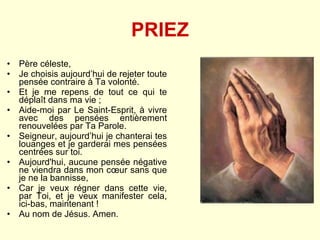 PRIEZ Père céleste,  Je choisis aujourd’hui de rejeter toute pensée contraire à Ta volonté.  Et je me repens de tout ce qui te déplaît dans ma vie ;  Aide-moi par Le Saint-Esprit, à vivre avec des pensées entièrement renouvelées par Ta Parole. Seigneur, aujourd’hui je chanterai tes louanges et je garderai mes pensées centrées sur toi.  Aujourd'hui, aucune pensée négative ne viendra dans mon cœur sans que je ne la bannisse,  Car je veux régner dans cette vie, par Toi, et je veux manifester cela, ici-bas, maintenant ! Au nom de Jésus. Amen. 