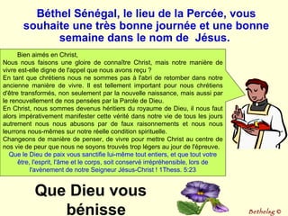 Bien aimés en Christ, Nous nous faisons une gloire de connaître Christ, mais notre manière de vivre est-elle digne de l'appel que nous avons reçu ?  En tant que chrétiens nous ne sommes pas à l'abri de retomber dans notre ancienne manière de vivre. Il est tellement important pour nous chrétiens d'être transformés, non seulement par la nouvelle naissance, mais aussi par le renouvellement de nos pensées par la Parole de Dieu. En Christ, nous sommes devenus héritiers du royaume de Dieu, il nous faut alors impérativement manifester cette vérité dans notre vie de tous les jours autrement nous nous abusons par de faux raisonnements et nous nous leurrons nous-mêmes sur notre réelle condition spirituelle.  Changeons de manière de penser, de vivre pour mettre Christ au centre de nos vie de peur que nous ne soyons trouvés trop légers au jour de l'épreuve.  Que le Dieu de paix vous sanctifie lui-même tout entiers, et que tout votre être, l'esprit, l'âme et le corps, soit conservé irrépréhensible, lors de l'avènement de notre Seigneur Jésus-Christ ! 1Thess. 5:23 Béthel Sénégal, le lieu de la Percée, vous souhaite une très bonne journée et une bonne semaine dans le nom de  Jésus.  Bethelsg  © Que Dieu vous bénisse 