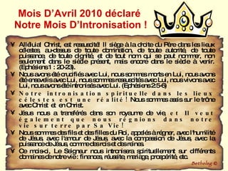 Mois D’Avril 2010 déclaré  Notre Mois D’Intronisation ! Alléluia! Christ, est ressuscité! Il siège à la droite du Père dans les lieux célestes, au-dessus de toute domination, de toute autorité, de toute puissance, de toute dignité, et de tout nom qui se peut nommer, non seulement dans le siècle présent, mais encore dans le siècle à venir. (Ephésiens 1 : 20-23).  Nous avons été crucifiés avec Lui, nous sommes morts en Lui, nous avons été ensevelis avec Lui, nous sommes ressuscités avec Lui, nous vivons avec Lui, nous avons été intronisés avec Lui. (Ephésiens 2:5-6) Notre intronisation spirituelle   dans les lieux célestes   est une réalité!  Nous sommes assis sur le trône avec Christ  et  en Christ.  Jésus nous a transférés dans son royaume de vie,  et Il veut également que nous régnions dans notre vie sur terre par Sa Vie!  Nous sommes des fils et des filles du Roi, appelés à régner, avec l'humilité de Jésus, avec l'amour de Jésus, avec la compassion de Jésus, avec la puissance de Jésus, comme des rois et des reines. Ce mois-ci, Le Seigneur nous intronisera spirituellement sur différents domaines de notre vie : finances, réussite, mariage, prospérité, etc.  Bethelsg  © 