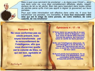 Éphésiens 4 : 17 - 19   17 Voici donc ce que je dis et ce que je déclare dans le Seigneur, c’est que vous ne devez plus marcher comme les païens, qui marchent selon la vanité de leurs pensées.  18 Ils ont l’intelligence obscurcie, ils sont étrangers à la vie de Dieu, à cause de l’ignorance qui est en eux, à cause de l’endurcissement de leur cœur.  19 Ayant perdu tout sentiment, ils se sont livrés à la dissolution, pour commettre toute espèce d’impureté jointe à la cupidité. Mais à quoi vous servirait-il de proclamer: « Je règne avec Christ! », alors que dans votre vie, vous êtes complètement défaitiste, abattu, négatif, esclave de tel ou tel péché. Bien des gens basculent dans toutes sortes de péchés parce qu'ils n'ont pas appris à régner (à gouverner) sur leurs pensées.  Pour que votre intronisation soit effective dans votre vie, Il vous faut transformer vos pensées, vos mentalités,  il vous faut renouveler votre âme qui est le siège de votre pensée, de votre intellect, de votre volonté, de vos émotions! Romains 12:2 Ne vous conformez pas au siècle présent, mais soyez transformés  par le renouvellement de l'intelligence, afin que vous discerniez quelle est la volonté de Dieu, ce qui est bon, agréable et parfait. Bethelsg  © 