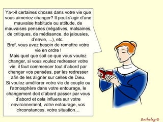 Ya-t-il certaines choses dans votre vie que vous aimeriez changer? Il peut s’agir d’une mauvaise habitude ou attitude, de mauvaises pensées (négatives, malsaines, de critiques, de médisance, de jalousies, d’envie, ...), etc.  Bref, vous avez besoin de remettre votre vie en ordre ! Mais quel que soit ce que vous voulez changer, si vous voulez redresser votre vie, il faut commencer tout d’abord par changer vos pensées, par les redresser afin de les aligner sur celles de Dieu. Si voulez améliorer votre vie de couple ou l’atmosphère dans votre entourage, le changement doit d’abord passer par vous d’abord et cela influera sur votre environnement, votre entourage, vos circonstances, votre situation… Bethelsg  © 