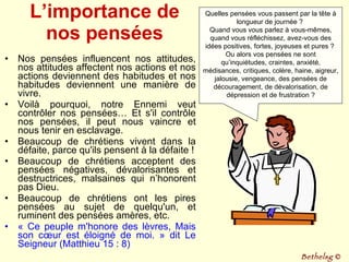 L’importance de nos pensées Nos pensées influencent nos attitudes, nos attitudes affectent nos actions et nos actions deviennent des habitudes et nos habitudes deviennent une manière de vivre.  Voilà pourquoi, notre Ennemi veut contrôler nos pensées… Et s'il contrôle nos pensées, il peut nous vaincre et nous tenir en esclavage.  Beaucoup de chrétiens vivent dans la défaite, parce qu'ils pensent à la défaite ! Beaucoup de chrétiens acceptent des pensées négatives, dévalorisantes et destructrices, malsaines qui n’honorent pas Dieu. Beaucoup de chrétiens ont les pires pensées au sujet de quelqu'un, et ruminent des pensées amères, etc.  « Ce peuple m'honore des lèvres, Mais son cœur est éloigné de moi. » dit Le Seigneur (Matthieu 15 : 8) Quelles pensées vous passent par la tête à longueur de journée ?  Quand vous vous parlez à vous-mêmes, quand vous réfléchissez, avez-vous des idées positives, fortes, joyeuses et pures ?  Ou alors vos pensées ne sont qu’inquiétudes, craintes, anxiété, médisances, critiques, colère, haine, aigreur, jalousie, vengeance, des pensées de découragement, de dévalorisation, de dépression et de frustration ? Bethelsg  © 
