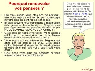 Pourquoi renouveler vos pensées ? Oui mais quand vous êtes nés de nouveau, seul votre esprit a été recréé, pas votre corps ni votre âme qui sont restés inchangés!  Et bien souvent nous continuons à réagir selon notre ancienne façon de vivre… Nous n'avons pas réglé encore nos pensées d'après ce que NOUS SOMMES DEVENUS EN CHRIST ! Votre âme est votre «vrai vous»! Votre pensée est la partie de votre âme qui est le facteur décisif entre votre esprit et votre corps.  Votre esprit qui est attaché au Seigneur est attiré par les choses de Dieu, votre corps (votre chair) est attiré par les choses du monde et votre âme suit soit votre esprit soit votre chair .  C'est donc votre âme qui décidera si vous suivrez votre chair ou votre esprit.  Moi je n’ai pas besoin de renouveler mes pensées parce que je suis né de nouveau et La Parole de Dieu dit selon  1 Cor. 2 : 13-16 , que si nous sommes nés de nouveau, sauvés et pardonnés de nos péchés, alors nous avons la pensée de Christ ! Bethelsg  © 
