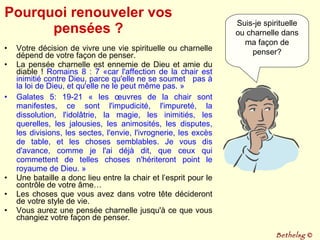 Pourquoi renouveler vos pensées ? Votre décision de vivre une vie spirituelle ou charnelle dépend de votre façon de penser.  La pensée charnelle est ennemie de Dieu et amie du diable !  Romains 8 : 7 «car l'affection de la chair est inimitié contre Dieu, parce qu'elle ne se soumet  pas à la loi de Dieu, et qu'elle ne le peut même pas. » Galates 5: 19-21 « les œuvres de la chair sont manifestes, ce sont l'impudicité, l'impureté, la dissolution, l'idolâtrie, la magie, les inimitiés, les querelles, les jalousies, les animosités, les disputes, les divisions, les sectes, l'envie, l'ivrognerie, les excès de table, et les choses semblables. Je vous dis d'avance, comme je l'ai déjà dit, que ceux qui commettent de telles choses n'hériteront point le royaume de Dieu. » Une bataille a donc lieu entre la chair et l’esprit pour le contrôle de votre âme…  Les choses que vous avez dans votre tête décideront de votre style de vie.  Vous aurez une pensée charnelle jusqu'à ce que vous changiez votre façon de penser. Suis-je spirituelle ou charnelle dans ma façon de penser? Bethelsg  © 