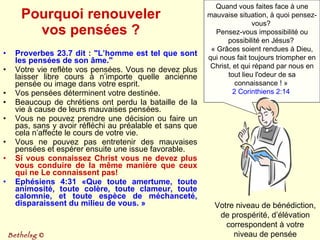 Pourquoi renouveler vos pensées ? Proverbes 23.7 dit : "L’homme est tel que sont les pensées de son âme." Votre vie reflète vos pensées. Vous ne devez plus laisser libre cours à n’importe quelle ancienne pensée ou image dans votre esprit.  Vos pensées déterminent votre destinée.  Beaucoup de chrétiens ont perdu la bataille de la vie à cause de leurs mauvaises pensées. Vous ne pouvez prendre une décision ou faire un pas, sans y avoir réfléchi au préalable et sans que cela n’affecte le cours de votre vie.  Vous ne pouvez pas entretenir des mauvaises pensées et espérer ensuite une issue favorable. Si vous connaissez Christ vous ne devez plus vous conduire de la même manière que ceux qui ne Le connaissent pas!  Ephésiens 4:31 «Que toute amertume, toute animosité, toute colère, toute clameur, toute calomnie, et toute espèce de méchanceté, disparaissent du milieu de vous. » Quand vous faites face à une mauvaise situation, à quoi pensez-vous?  Pensez-vous impossibilité ou possibilité en Jésus?  « Grâces soient rendues à Dieu, qui nous fait toujours triompher en Christ, et qui répand par nous en tout lieu l'odeur de sa connaissance ! »  2 Corinthiens 2:14   Votre niveau de bénédiction, de prospérité, d’élévation correspondent à votre niveau de pensée Bethelsg  © 