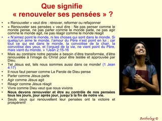 Que signifie  « renouveler ses pensées » ? « Renouveler » veut dire : rénover, reformer ou refaçonner « Renouveler ses pensées » veut dire : Ne pas penser comme le monde pense, ne pas parler comme le monde parle, ne pas agir comme le monde agit, ne pas réagir comme le monde réagit « N’aimez point le monde, ni les choses qui sont dans le monde. Si quelqu’un aime le monde, l’amour du Père n’est point en lui ; car tout ce qui est dans le monde, la convoitise de la chair, la convoitise des yeux, et l’orgueil de la vie, ne vient point du Père, mais vient du monde. » 1Jean 2:15-16 Mais au contraire notre pensée a besoin d’être transformée, d’être renouvelée à l’image du Christ pour être testée et approuvée par Dieu. Tel Jésus est, tels nous sommes aussi dans ce monde!  (1 Jean 4:17) Il nous faut penser comme La Parole de Dieu pense Parler comme Jésus parle Agir comme Jésus agit Réagir comme Jésus réagit Vivre comme Dieu veut que nous vivions Nous devons renouveler et être au contrôle de nos pensées tous les jours, jour après jour, jusqu’à la fin de notre vie. Seuls ceux qui renouvellent leur pensées ont la victoire et prospèrent! Bethelsg  © 