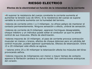 RIESGO ELECTRICO Efectos de la electricidad en función de la intensidad de la corriente  Al suponer la resistencia del cuerpo constante la corriente aumenta al aumentar la tensión (Ley de Ohm). Si la resistencia del cuerpo se supone variable la corriente aumenta con la humedad del terreno. Valores de corriente entre 1 a 3 miliamper, no ofrece peligro de mantener el contacto permanentemente. Ninguna sensación o efecto, umbral de sensación.  Valores de corriente de 8 miliamper, aparecen hormigueo desagradable, choque indoloro y un individuo puede soltar el conductor ya que no pierde control de sus músculos. Efecto de electrización.  Valores mayores de 10 miliamper, el paso de corriente provoca contracción muscular en manos y brazos, efectos de choque doloroso pero sin pérdida del control muscular, pueden aparecer quemaduras. Efectos de tetanización. Entre 15 a 20 miliamper este efecto se agrava.  Valores entre 25 a 30 miliamper la tetanización afecta los músculos del tórax provocando asfixia.  Valores mayores de miliamperes con menor o mayor tiempo de contacto aparece la fibrilación cardiaca la cual es mortal. Son contracciones anárquicas del corazón.  