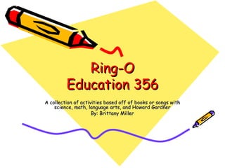 Ring-O Education 356 A collection of activities based off of books or songs with science, math, language arts, and Howard Gardner By: Brittany Miller 