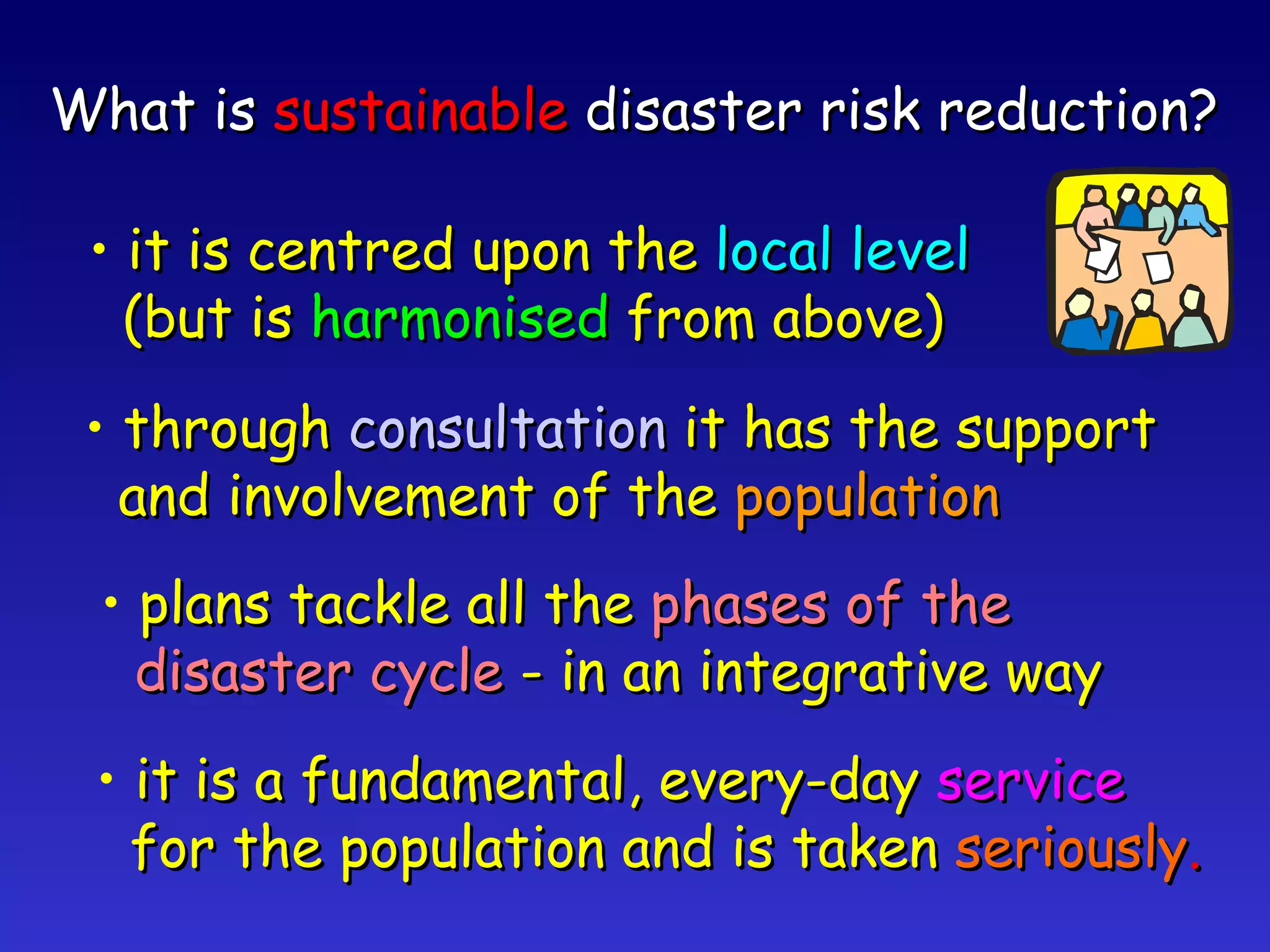 What is  sustainable  disaster risk reduction? it is centred upon the  local level (but is  harmonised  from above) through  consultation  it has the support and involvement of the  population plans tackle all the  phases of the disaster cycle  - in an integrative way it is a fundamental, every-day  service for the population and is taken  seriously . 