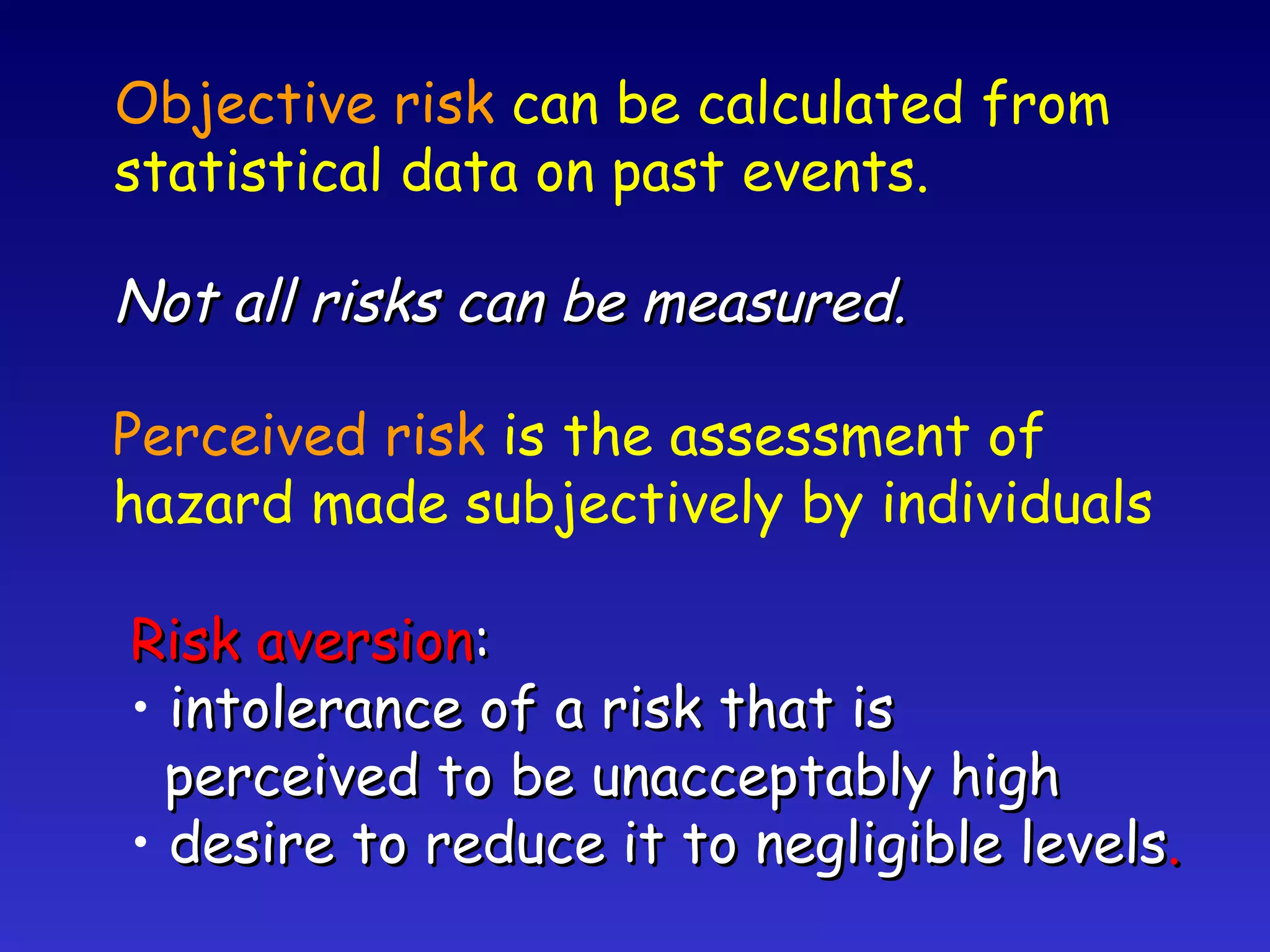 Perceived risk  is the assessment of hazard made subjectively by individuals Risk aversion : intolerance of a risk that is perceived to be unacceptably high desire to reduce it to negligible levels . Objective risk  can be calculated from  statistical data on past events. Not all risks can be measured. 