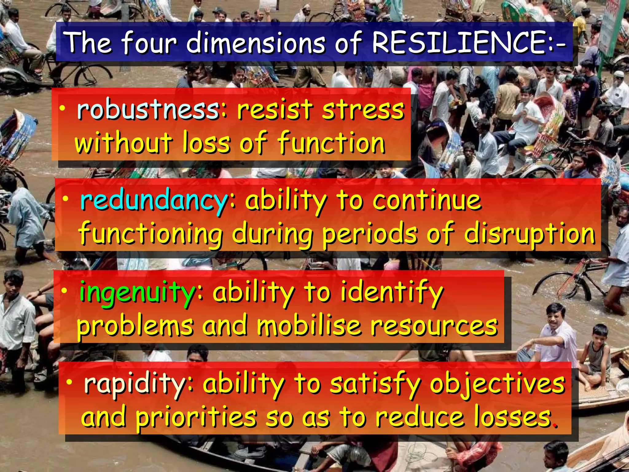 The four dimensions of RESILIENCE:- robustness : resist stress without loss of function redundancy : ability to continue functioning during periods of disruption ingenuity : ability to identify problems and mobilise resources rapidity : ability to satisfy objectives and priorities so as to reduce losses . 