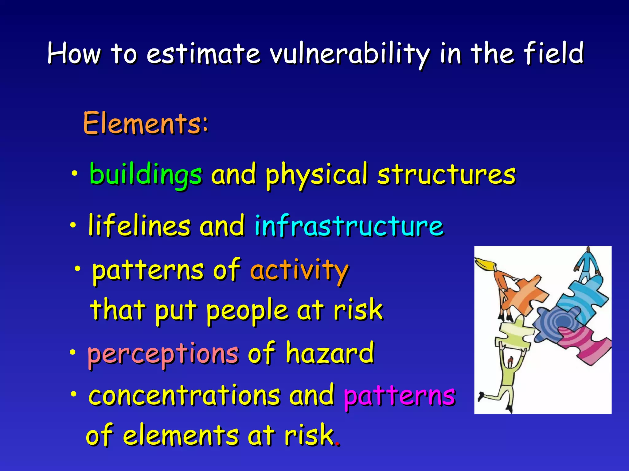 How to estimate vulnerability in the field Elements: buildings  and physical structures lifelines and  infrastructure patterns of  activity that put people at risk perceptions  of hazard concentrations and  patterns of elements at risk . 