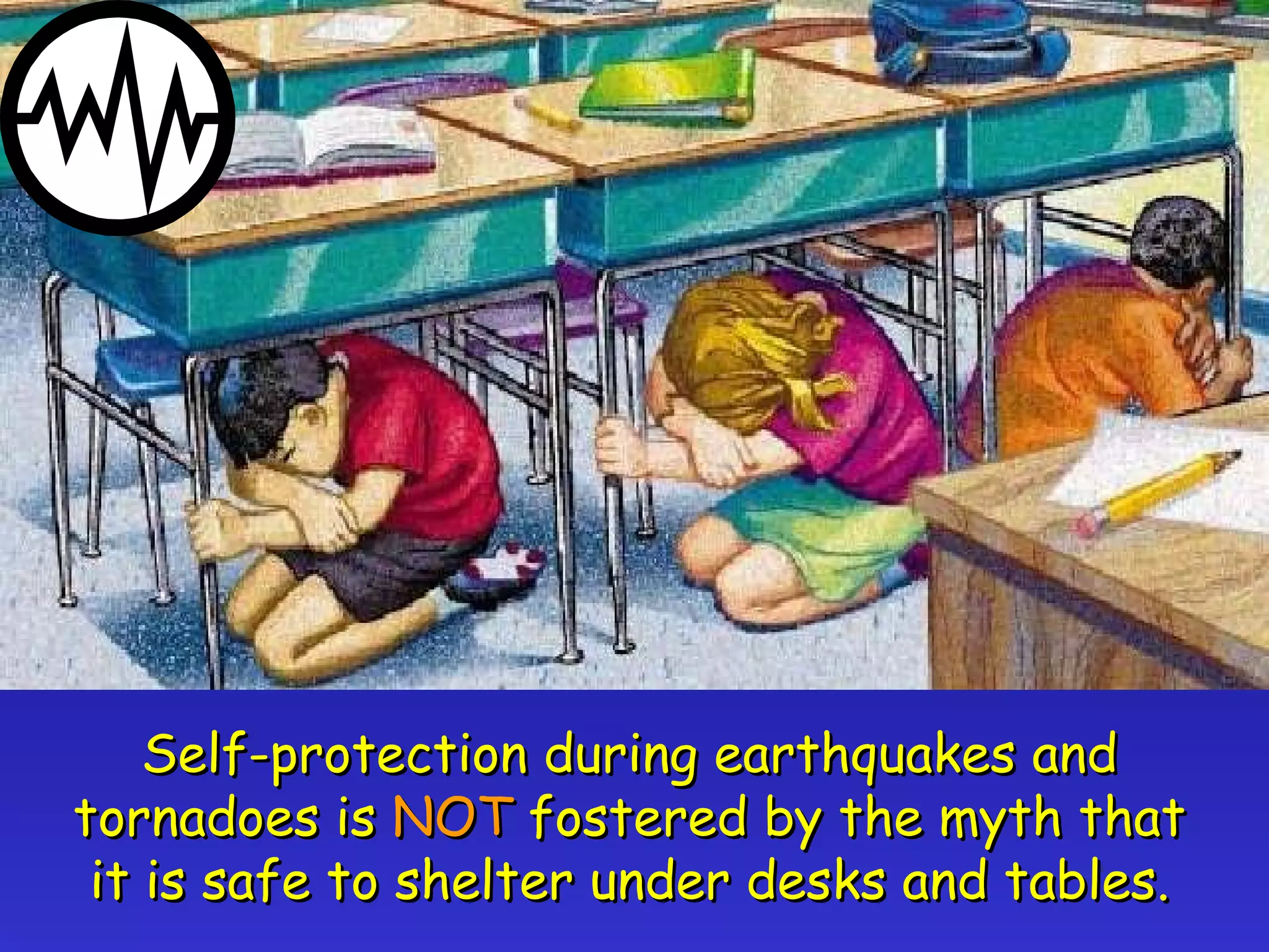 Self-protection during earthquakes and tornadoes is  NOT  fostered by the myth that it is safe to shelter under desks and tables. 