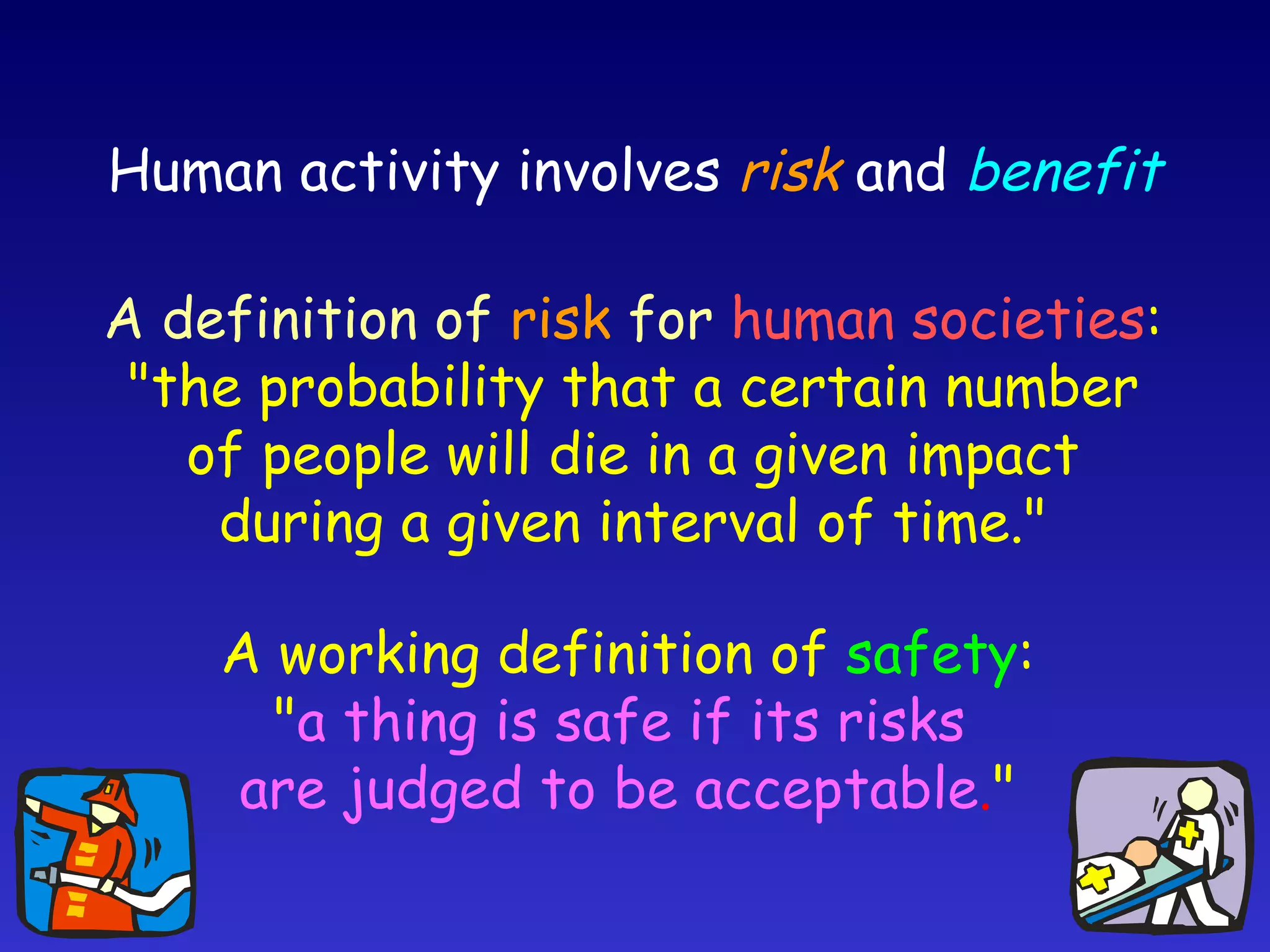 Human activity involves  risk   and   benefit A working definition of  safety : " a thing is safe if its risks  are judged to be acceptable . " A definition of  risk   for   human societies : "the probability that a certain number of people will die in a given impact during a given interval of time." 