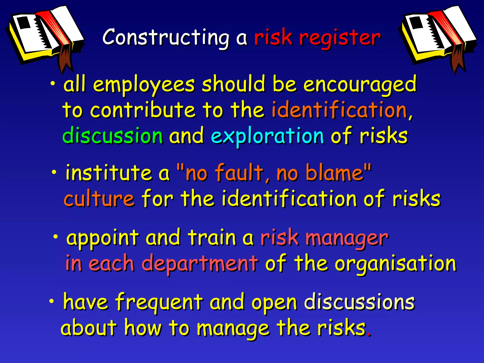 Constructing a  risk register all employees should be encouraged to contribute to the  identification , discussion   and  exploration   of risks institute a  "no fault, no blame" culture   for the identification of risks appoint and train a  risk manager in each department   of the organisation have frequent and open  discussions about how to manage the risks . 