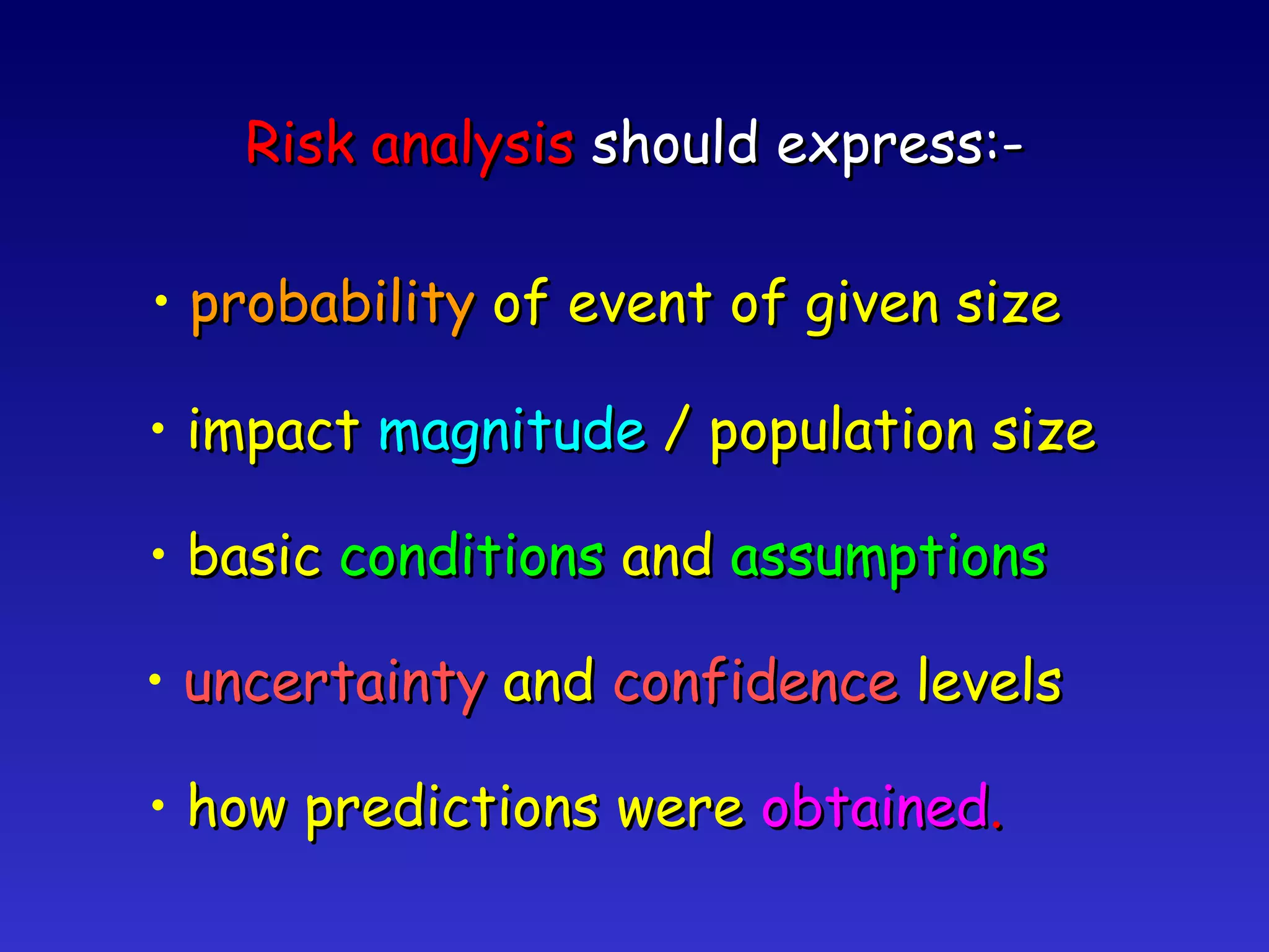 Risk analysis  should express:- probability  of event of given size impact  magnitude  / population size basic  conditions  and  assumptions uncertainty  and  confidence  levels how predictions were  obtained . 