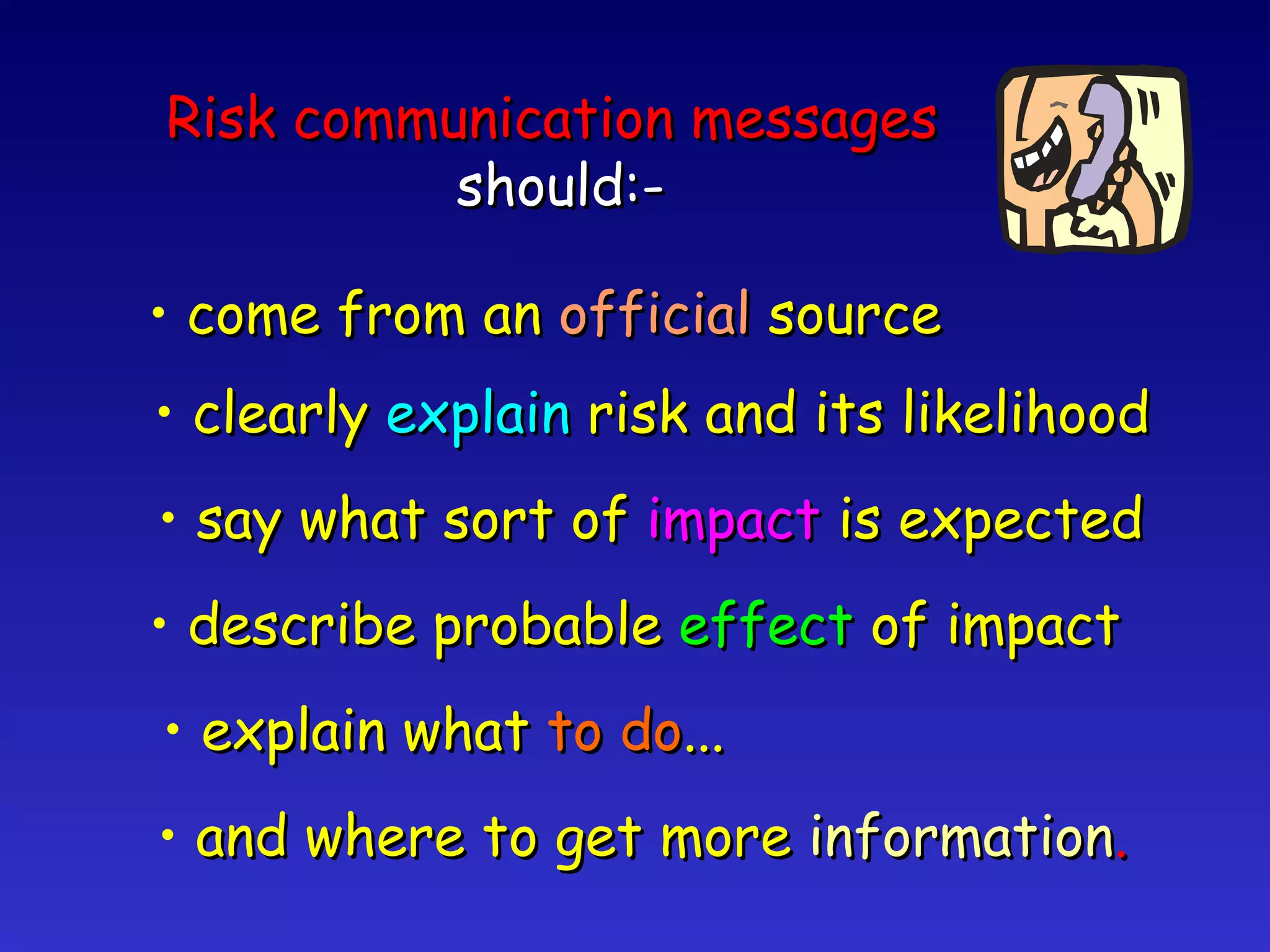 Risk communication messages   should:- come from an  official  source clearly  explain  risk and its likelihood say what sort of  impact  is expected describe probable  effect  of impact and where to get more  information . explain what  to do ... 