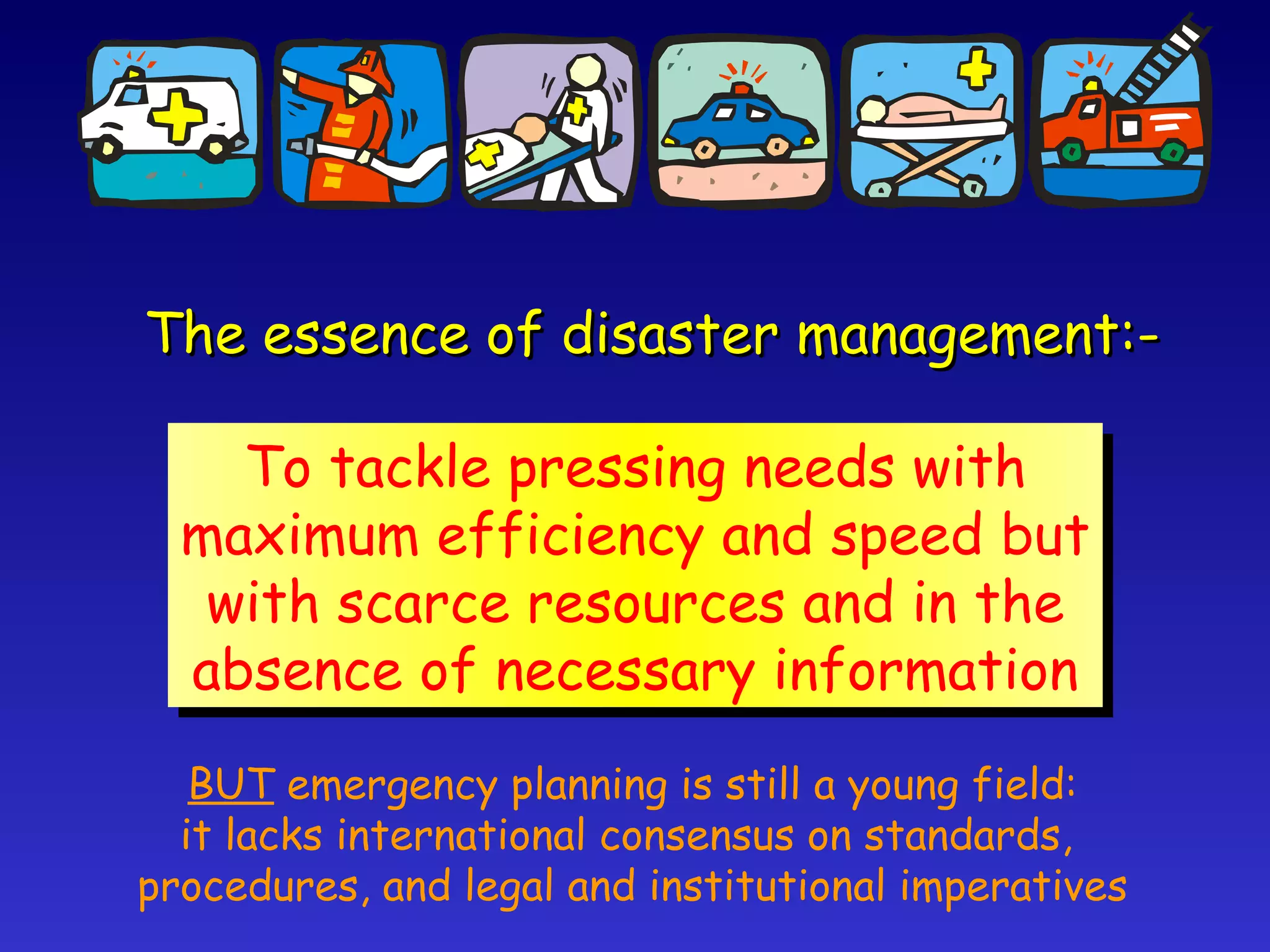 The essence of disaster management:- To tackle pressing needs with maximum efficiency and speed but with scarce resources and in the absence of necessary information BUT  emergency planning is still a young field: it lacks international consensus on standards,  procedures, and legal and institutional imperatives 