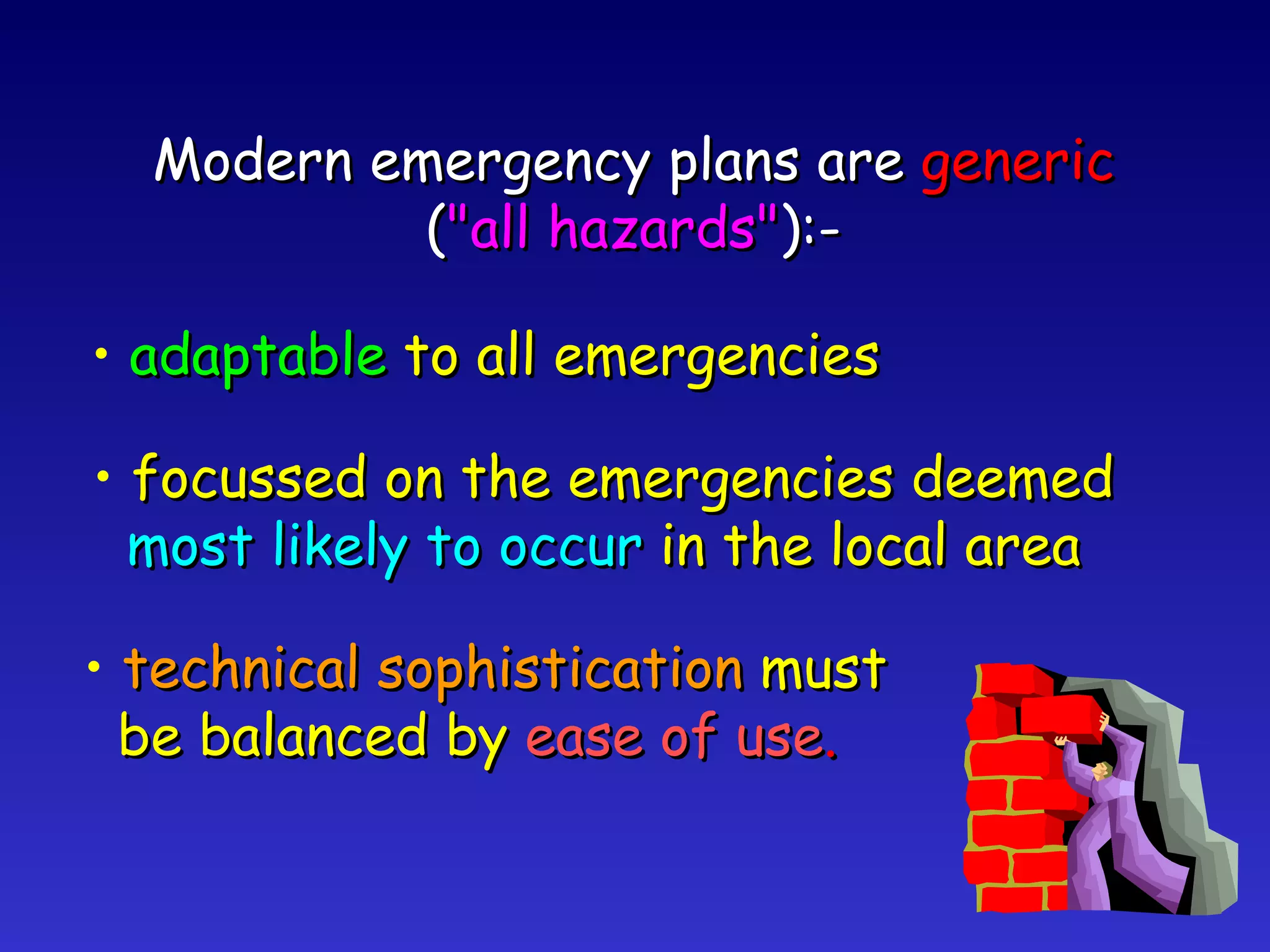 Modern emergency plans are  generic ( "all hazards" ):- adaptable  to all emergencies focussed on the emergencies deemed most likely to occur  in the local area technical sophistication  must be balanced by  ease of use . 