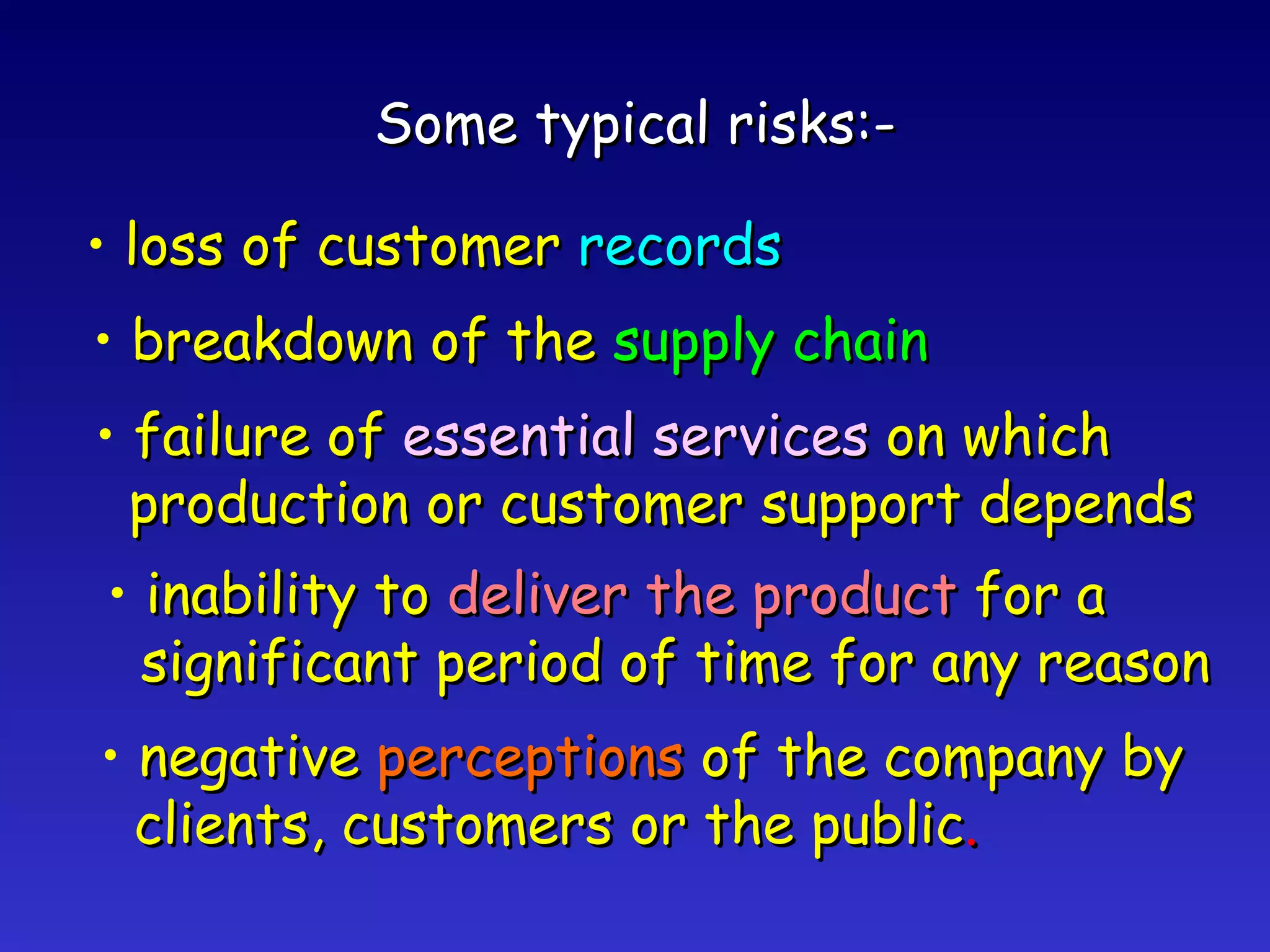 Some typical risks:- loss of customer  records breakdown of the  supply chain failure of  essential services  on which production or customer support depends inability to  deliver the product  for a significant period of time for any reason negative  perceptions  of the company by clients, customers or the public . 