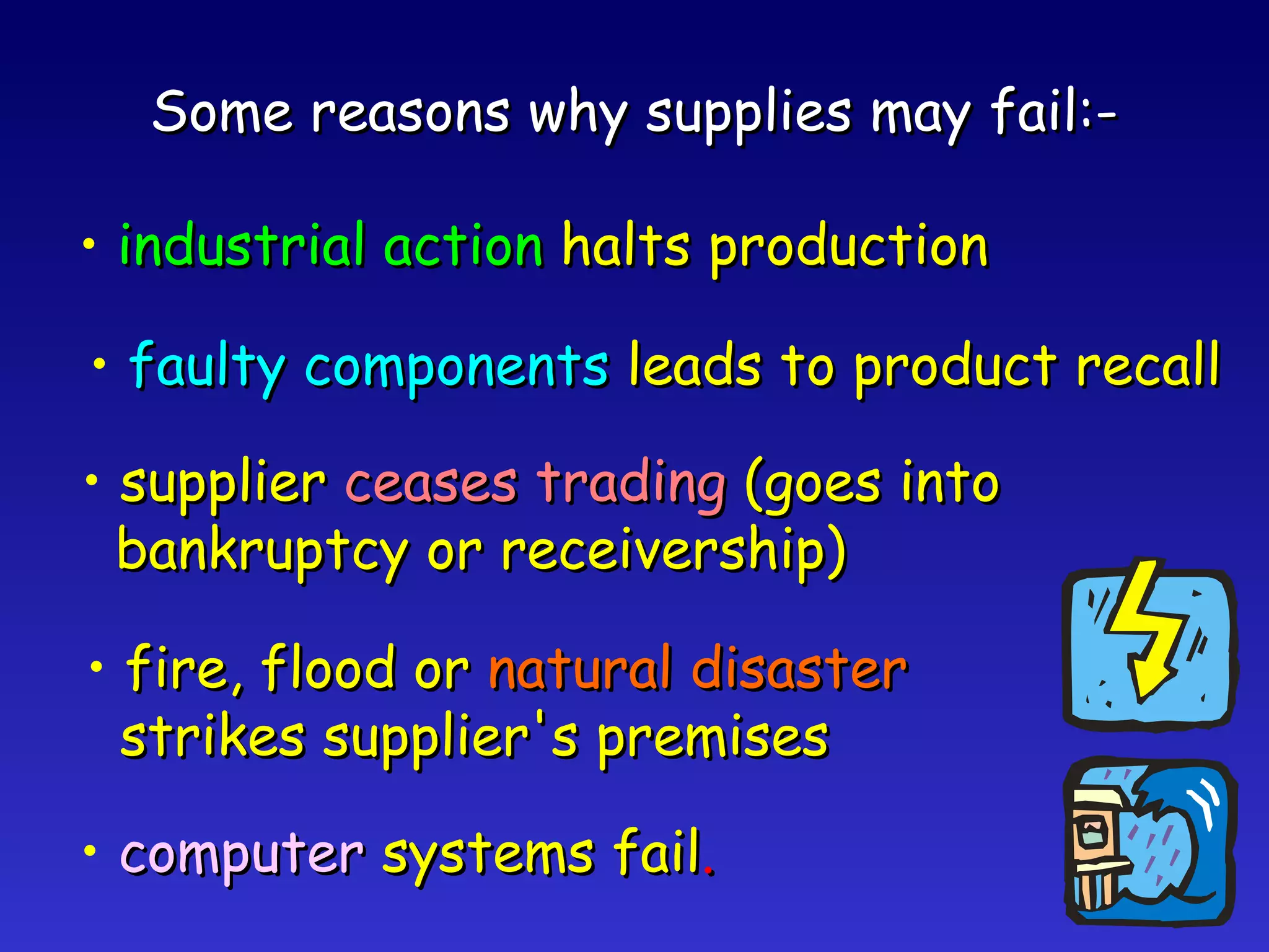 Some reasons why supplies may fail:- industrial action  halts production faulty components  leads to product recall supplier  ceases trading  (goes into bankruptcy or receivership) fire, flood or  natural disaster strikes supplier's premises computer  systems fail . 