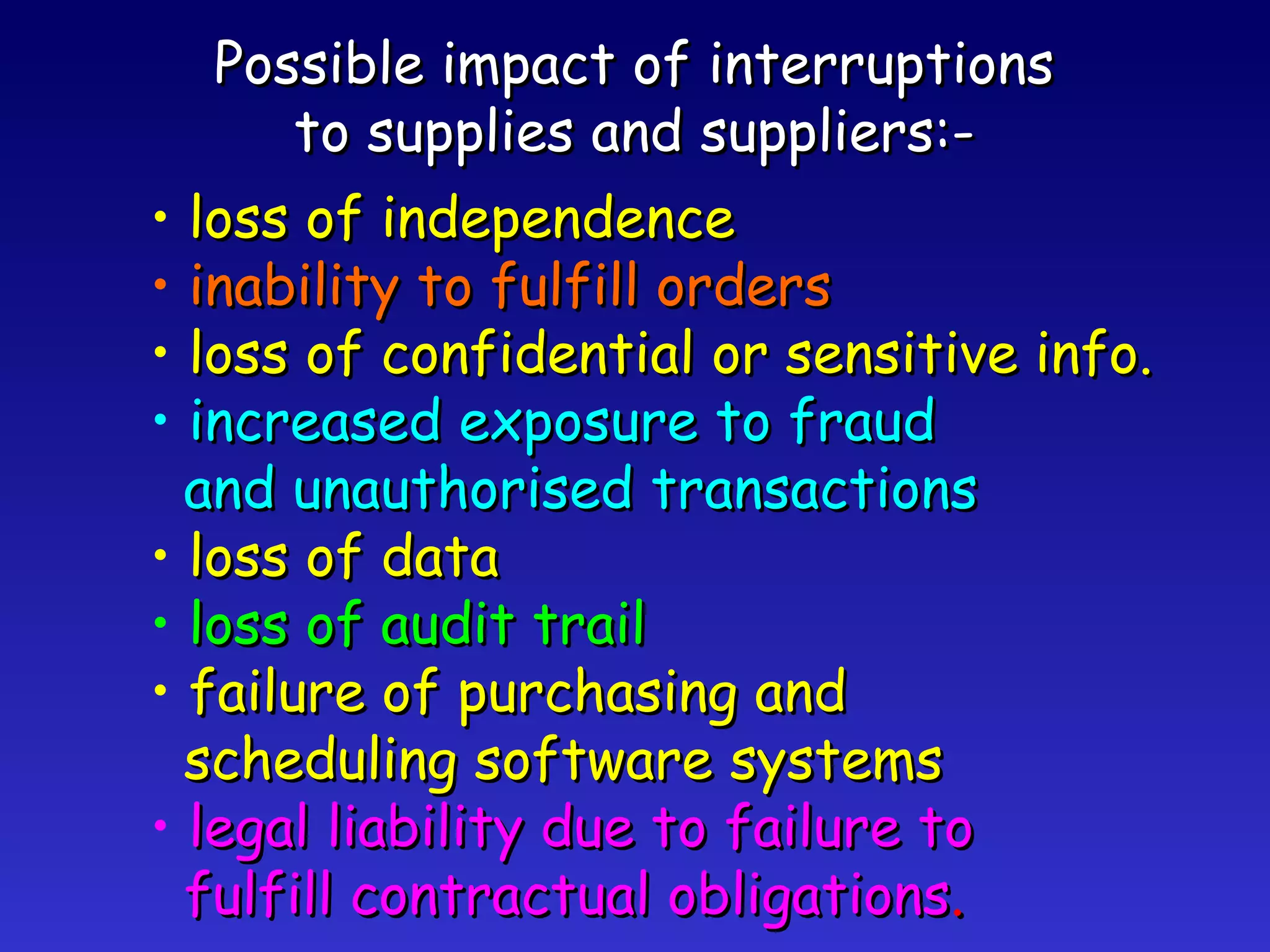 Possible impact of interruptions to supplies and suppliers:- loss of independence inability to fulfill orders loss of confidential or sensitive info. increased exposure to fraud and unauthorised transactions loss of data loss of audit trail failure of purchasing and scheduling software systems legal liability due to failure to fulfill contractual obligations . 