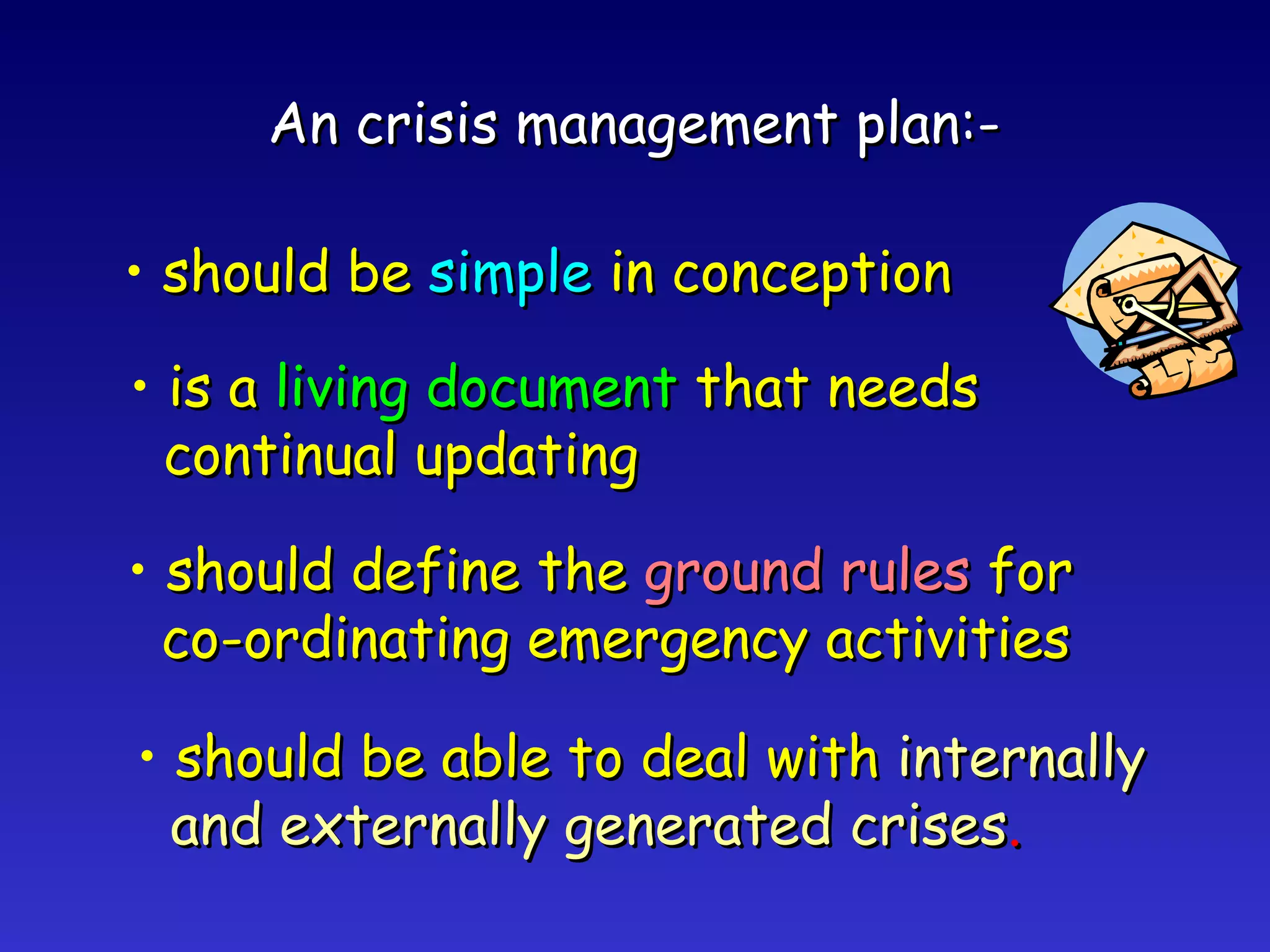 An crisis management plan:- should be  simple   in conception is a  living document  that needs continual updating should define the  ground rules  for co-ordinating emergency activities should be able to deal with  internally and externally generated crises . 