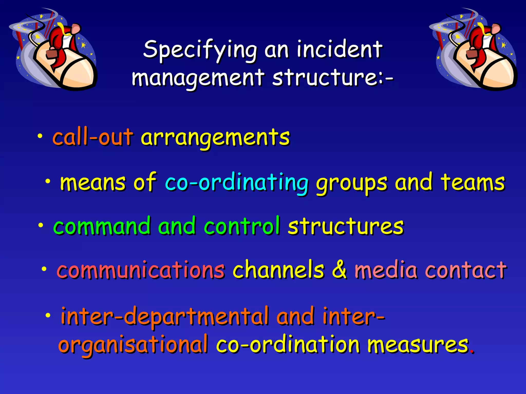 Specifying an incident management structure:- call-out   arrangements means of  co-ordinating   groups and teams command and control   structures communications   channels &  media contact inter-departmental and inter- organisational   co-ordination measures . 