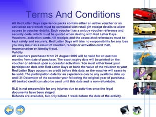 Terms And Conditions All Red Letter Days experience packs contain either an active voucher or an activation card which must be combined with retail gift receipt details to allow access to voucher details. Each voucher has a unique voucher reference and security code, which must be quoted when dealing with Red Letter Days. Vouchers, activation cards, till receipts and the associated references must be kept safely and securely. Red Letter Days will take no responsibility for any loss you may incur as a result of voucher, receipt or activation card theft, impersonation or identity fraud. Validity All vouchers purchased from 21 August 2009 will be valid for at least ten months from date of purchase. The exact expiry date will be printed on the voucher or advised upon successful activation. You must either book your participation date with Red Letter Days or bank the value of the voucher to your Red Letter Days account as credit before this date, or the voucher will cease to be valid. The participation date for an experience can be any available date up until 31 December of the calendar year following the original year of purchase. All banked credit can also be used until this date and is non-refundable. RLD is not responsible for any injuries due to activities once the legal documents have been singed. Refunds are available, but only before 1 week before the date of the activity. 