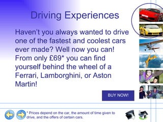 Driving Experiences  Haven’t you always wanted to drive one of the fastest and coolest cars ever made? Well now you can! From only £69* you can find yourself behind the wheel of a Ferrari, Lamborghini, or Aston Martin! * Prices depend on the car, the amount of time given to drive, and the offers of certain cars. 