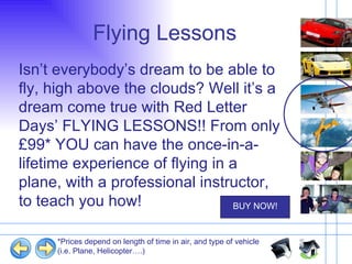 Flying Lessons Isn’t everybody’s dream to be able to fly, high above the clouds? Well it’s a dream come true with Red Letter Days’ FLYING LESSONS!! From only £99* YOU can have the once-in-a-lifetime experience of flying in a plane, with a professional instructor, to teach you how! *Prices depend on length of time in air, and type of vehicle (i.e. Plane, Helicopter….) 