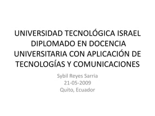 UNIVERSIDAD TECNOLÓGICA ISRAEL
    DIPLOMADO EN DOCENCIA
UNIVERSITARIA CON APLICACIÓN DE
TECNOLOGÍAS Y COMUNICACIONES
          Sybil Reyes Sarria
             21-05-2009
           Quito, Ecuador
 