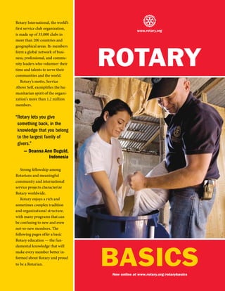 Rotary International, the world’s
first service club organization,
                                                 www.rotary.org
is made up of 33,000 clubs in
more than 200 countries and




                                    RotaRy
geographical areas. Its members
form a global network of busi-
ness, professional, and commu-
nity leaders who volunteer their
time and talents to serve their
communities and the world.
   Rotary’s motto, Service
Above Self, exemplifies the hu-
manitarian spirit of the organi-
zation’s more than 1.2 million
members.


“Rotary lets you give
 something back, in the
 knowledge that you belong
 to the largest family of
 givers.”
     — Deanna Ann Duguid,
                  Indonesia

   Strong fellowship among
Rotarians and meaningful
community and international
service projects characterize
Rotary worldwide.
   Rotary enjoys a rich and
sometimes complex tradition
and organizational structure,
with many programs that can
be confusing to new and even
not-so-new members. The
following pages offer a basic
Rotary education — the fun-




                                    BaSICS
damental knowledge that will
make every member better in-
formed about Rotary and proud
to be a Rotarian.

                                    Now online at www.rotary.org/rotarybasics
 